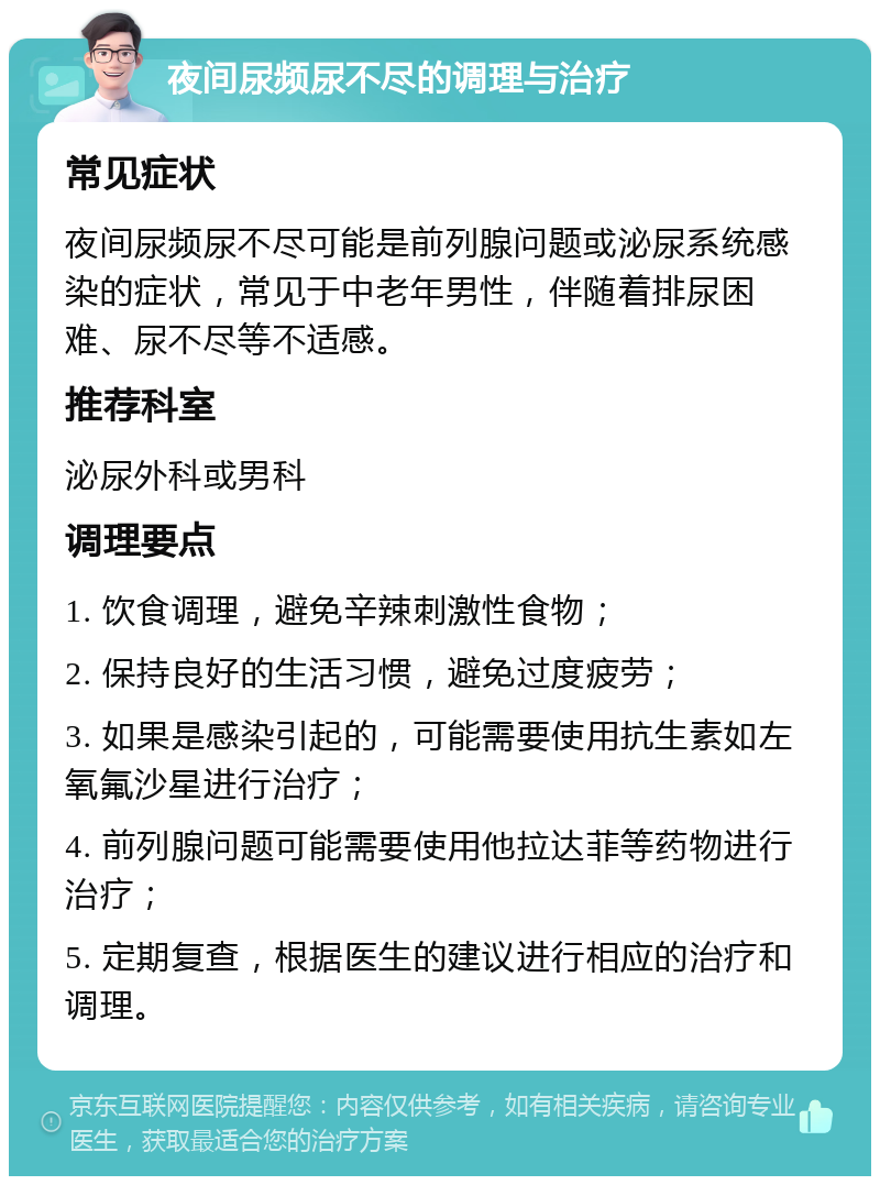 夜间尿频尿不尽的调理与治疗 常见症状 夜间尿频尿不尽可能是前列腺问题或泌尿系统感染的症状，常见于中老年男性，伴随着排尿困难、尿不尽等不适感。 推荐科室 泌尿外科或男科 调理要点 1. 饮食调理，避免辛辣刺激性食物； 2. 保持良好的生活习惯，避免过度疲劳； 3. 如果是感染引起的，可能需要使用抗生素如左氧氟沙星进行治疗； 4. 前列腺问题可能需要使用他拉达菲等药物进行治疗； 5. 定期复查，根据医生的建议进行相应的治疗和调理。