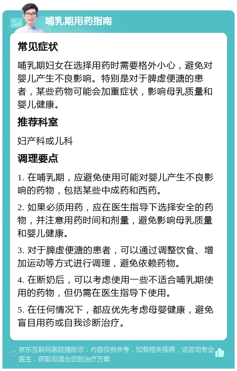 哺乳期用药指南 常见症状 哺乳期妇女在选择用药时需要格外小心，避免对婴儿产生不良影响。特别是对于脾虚便溏的患者，某些药物可能会加重症状，影响母乳质量和婴儿健康。 推荐科室 妇产科或儿科 调理要点 1. 在哺乳期，应避免使用可能对婴儿产生不良影响的药物，包括某些中成药和西药。 2. 如果必须用药，应在医生指导下选择安全的药物，并注意用药时间和剂量，避免影响母乳质量和婴儿健康。 3. 对于脾虚便溏的患者，可以通过调整饮食、增加运动等方式进行调理，避免依赖药物。 4. 在断奶后，可以考虑使用一些不适合哺乳期使用的药物，但仍需在医生指导下使用。 5. 在任何情况下，都应优先考虑母婴健康，避免盲目用药或自我诊断治疗。