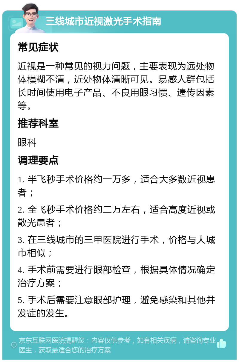 三线城市近视激光手术指南 常见症状 近视是一种常见的视力问题，主要表现为远处物体模糊不清，近处物体清晰可见。易感人群包括长时间使用电子产品、不良用眼习惯、遗传因素等。 推荐科室 眼科 调理要点 1. 半飞秒手术价格约一万多，适合大多数近视患者； 2. 全飞秒手术价格约二万左右，适合高度近视或散光患者； 3. 在三线城市的三甲医院进行手术，价格与大城市相似； 4. 手术前需要进行眼部检查，根据具体情况确定治疗方案； 5. 手术后需要注意眼部护理，避免感染和其他并发症的发生。