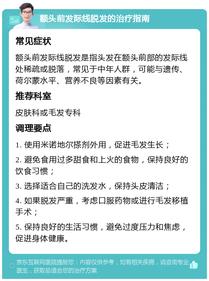 额头前发际线脱发的治疗指南 常见症状 额头前发际线脱发是指头发在额头前部的发际线处稀疏或脱落，常见于中年人群，可能与遗传、荷尔蒙水平、营养不良等因素有关。 推荐科室 皮肤科或毛发专科 调理要点 1. 使用米诺地尔搽剂外用，促进毛发生长； 2. 避免食用过多甜食和上火的食物，保持良好的饮食习惯； 3. 选择适合自己的洗发水，保持头皮清洁； 4. 如果脱发严重，考虑口服药物或进行毛发移植手术； 5. 保持良好的生活习惯，避免过度压力和焦虑，促进身体健康。