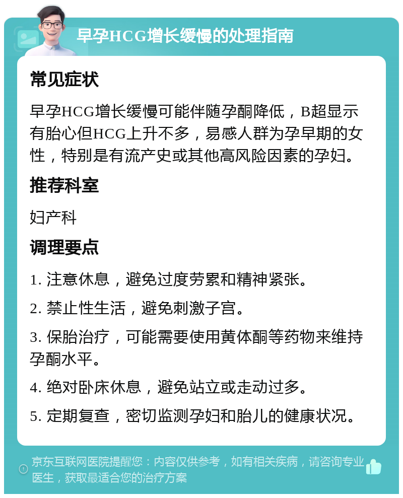 早孕HCG增长缓慢的处理指南 常见症状 早孕HCG增长缓慢可能伴随孕酮降低，B超显示有胎心但HCG上升不多，易感人群为孕早期的女性，特别是有流产史或其他高风险因素的孕妇。 推荐科室 妇产科 调理要点 1. 注意休息，避免过度劳累和精神紧张。 2. 禁止性生活，避免刺激子宫。 3. 保胎治疗，可能需要使用黄体酮等药物来维持孕酮水平。 4. 绝对卧床休息，避免站立或走动过多。 5. 定期复查，密切监测孕妇和胎儿的健康状况。