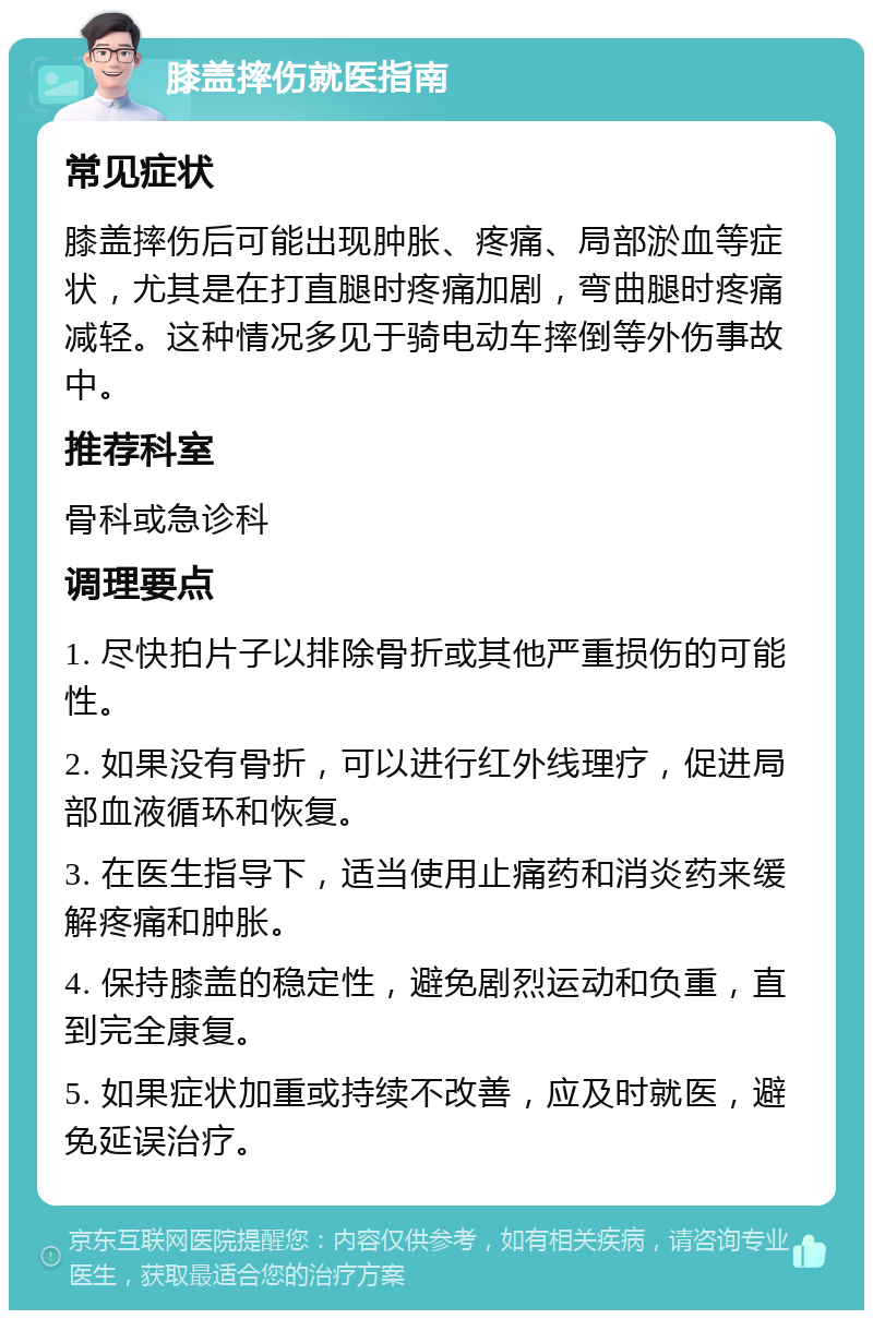 膝盖摔伤就医指南 常见症状 膝盖摔伤后可能出现肿胀、疼痛、局部淤血等症状，尤其是在打直腿时疼痛加剧，弯曲腿时疼痛减轻。这种情况多见于骑电动车摔倒等外伤事故中。 推荐科室 骨科或急诊科 调理要点 1. 尽快拍片子以排除骨折或其他严重损伤的可能性。 2. 如果没有骨折，可以进行红外线理疗，促进局部血液循环和恢复。 3. 在医生指导下，适当使用止痛药和消炎药来缓解疼痛和肿胀。 4. 保持膝盖的稳定性，避免剧烈运动和负重，直到完全康复。 5. 如果症状加重或持续不改善，应及时就医，避免延误治疗。