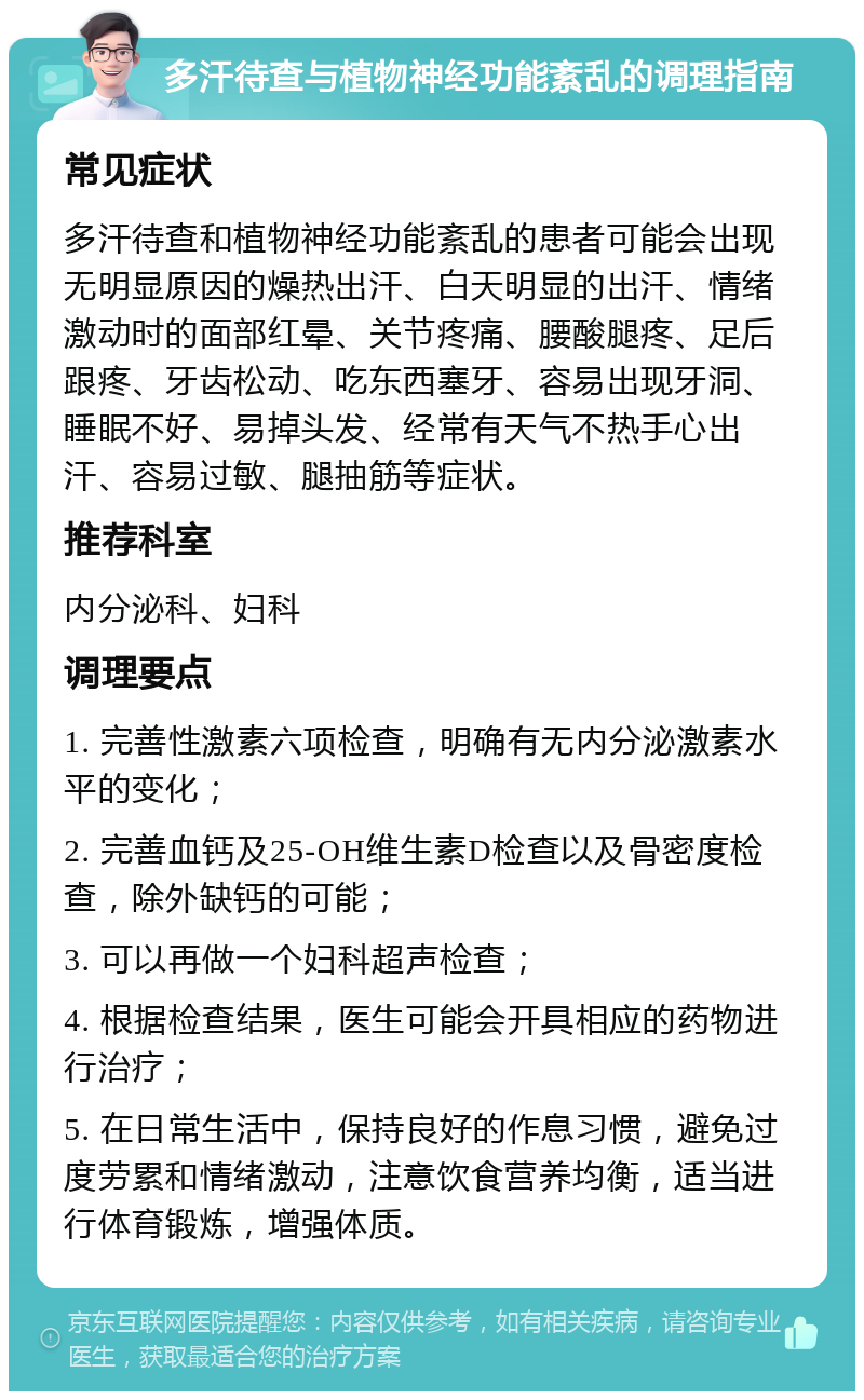 多汗待查与植物神经功能紊乱的调理指南 常见症状 多汗待查和植物神经功能紊乱的患者可能会出现无明显原因的燥热出汗、白天明显的出汗、情绪激动时的面部红晕、关节疼痛、腰酸腿疼、足后跟疼、牙齿松动、吃东西塞牙、容易出现牙洞、睡眠不好、易掉头发、经常有天气不热手心出汗、容易过敏、腿抽筋等症状。 推荐科室 内分泌科、妇科 调理要点 1. 完善性激素六项检查，明确有无内分泌激素水平的变化； 2. 完善血钙及25-OH维生素D检查以及骨密度检查，除外缺钙的可能； 3. 可以再做一个妇科超声检查； 4. 根据检查结果，医生可能会开具相应的药物进行治疗； 5. 在日常生活中，保持良好的作息习惯，避免过度劳累和情绪激动，注意饮食营养均衡，适当进行体育锻炼，增强体质。