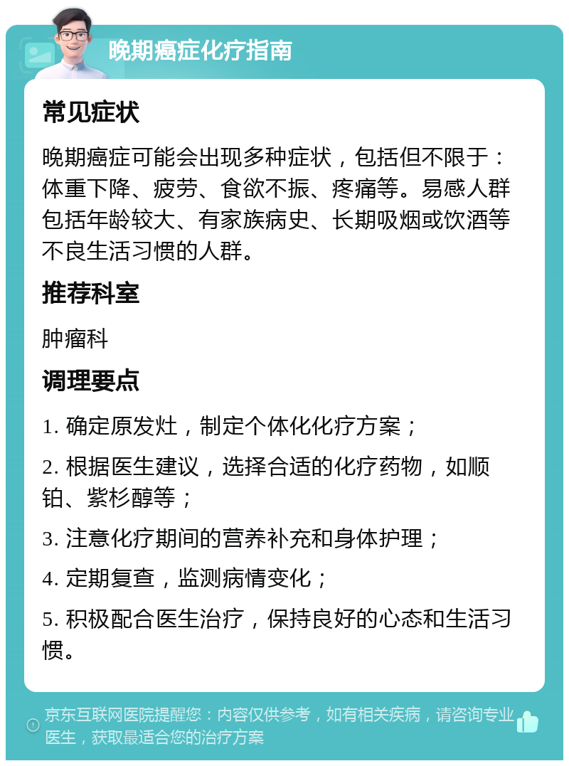 晚期癌症化疗指南 常见症状 晚期癌症可能会出现多种症状，包括但不限于：体重下降、疲劳、食欲不振、疼痛等。易感人群包括年龄较大、有家族病史、长期吸烟或饮酒等不良生活习惯的人群。 推荐科室 肿瘤科 调理要点 1. 确定原发灶，制定个体化化疗方案； 2. 根据医生建议，选择合适的化疗药物，如顺铂、紫杉醇等； 3. 注意化疗期间的营养补充和身体护理； 4. 定期复查，监测病情变化； 5. 积极配合医生治疗，保持良好的心态和生活习惯。