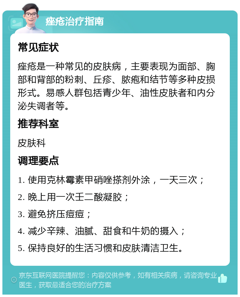 痤疮治疗指南 常见症状 痤疮是一种常见的皮肤病，主要表现为面部、胸部和背部的粉刺、丘疹、脓疱和结节等多种皮损形式。易感人群包括青少年、油性皮肤者和内分泌失调者等。 推荐科室 皮肤科 调理要点 1. 使用克林霉素甲硝唑搽剂外涂，一天三次； 2. 晚上用一次壬二酸凝胶； 3. 避免挤压痘痘； 4. 减少辛辣、油腻、甜食和牛奶的摄入； 5. 保持良好的生活习惯和皮肤清洁卫生。