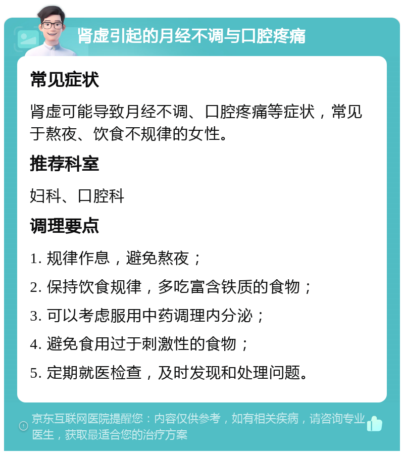 肾虚引起的月经不调与口腔疼痛 常见症状 肾虚可能导致月经不调、口腔疼痛等症状，常见于熬夜、饮食不规律的女性。 推荐科室 妇科、口腔科 调理要点 1. 规律作息，避免熬夜； 2. 保持饮食规律，多吃富含铁质的食物； 3. 可以考虑服用中药调理内分泌； 4. 避免食用过于刺激性的食物； 5. 定期就医检查，及时发现和处理问题。