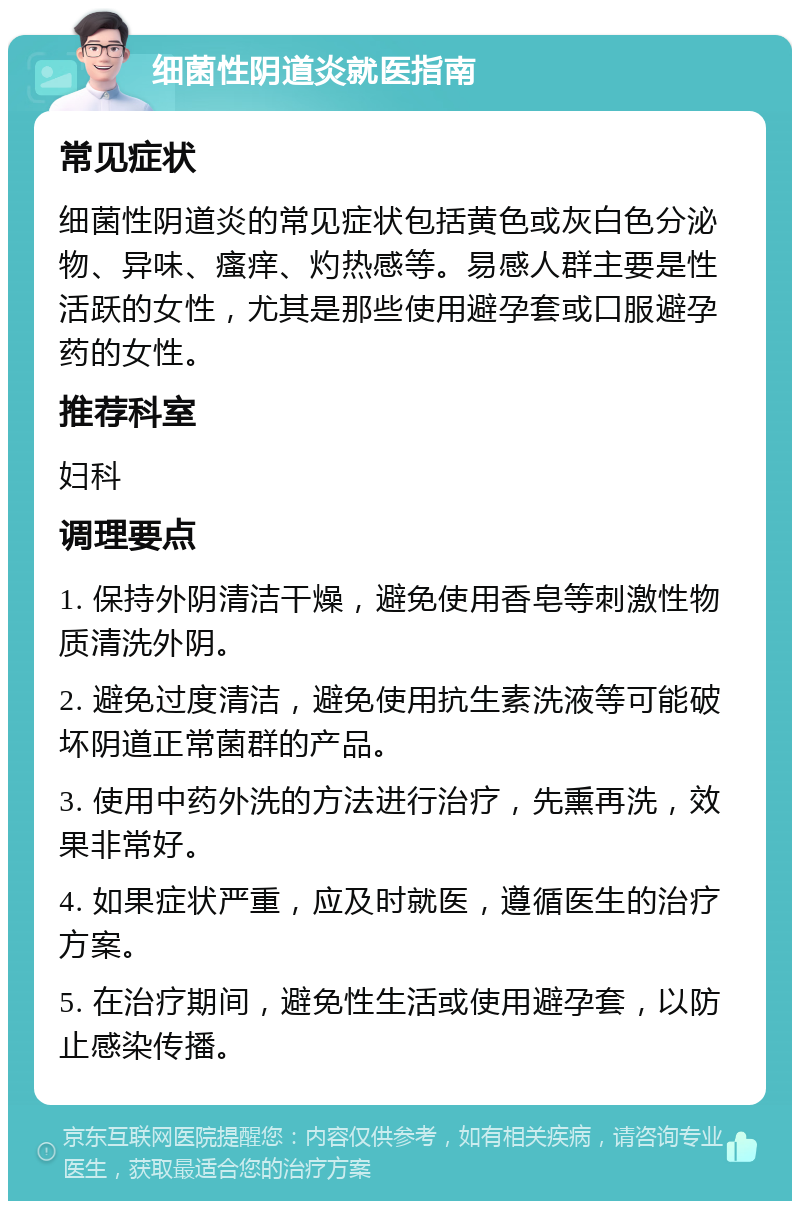 细菌性阴道炎就医指南 常见症状 细菌性阴道炎的常见症状包括黄色或灰白色分泌物、异味、瘙痒、灼热感等。易感人群主要是性活跃的女性，尤其是那些使用避孕套或口服避孕药的女性。 推荐科室 妇科 调理要点 1. 保持外阴清洁干燥，避免使用香皂等刺激性物质清洗外阴。 2. 避免过度清洁，避免使用抗生素洗液等可能破坏阴道正常菌群的产品。 3. 使用中药外洗的方法进行治疗，先熏再洗，效果非常好。 4. 如果症状严重，应及时就医，遵循医生的治疗方案。 5. 在治疗期间，避免性生活或使用避孕套，以防止感染传播。