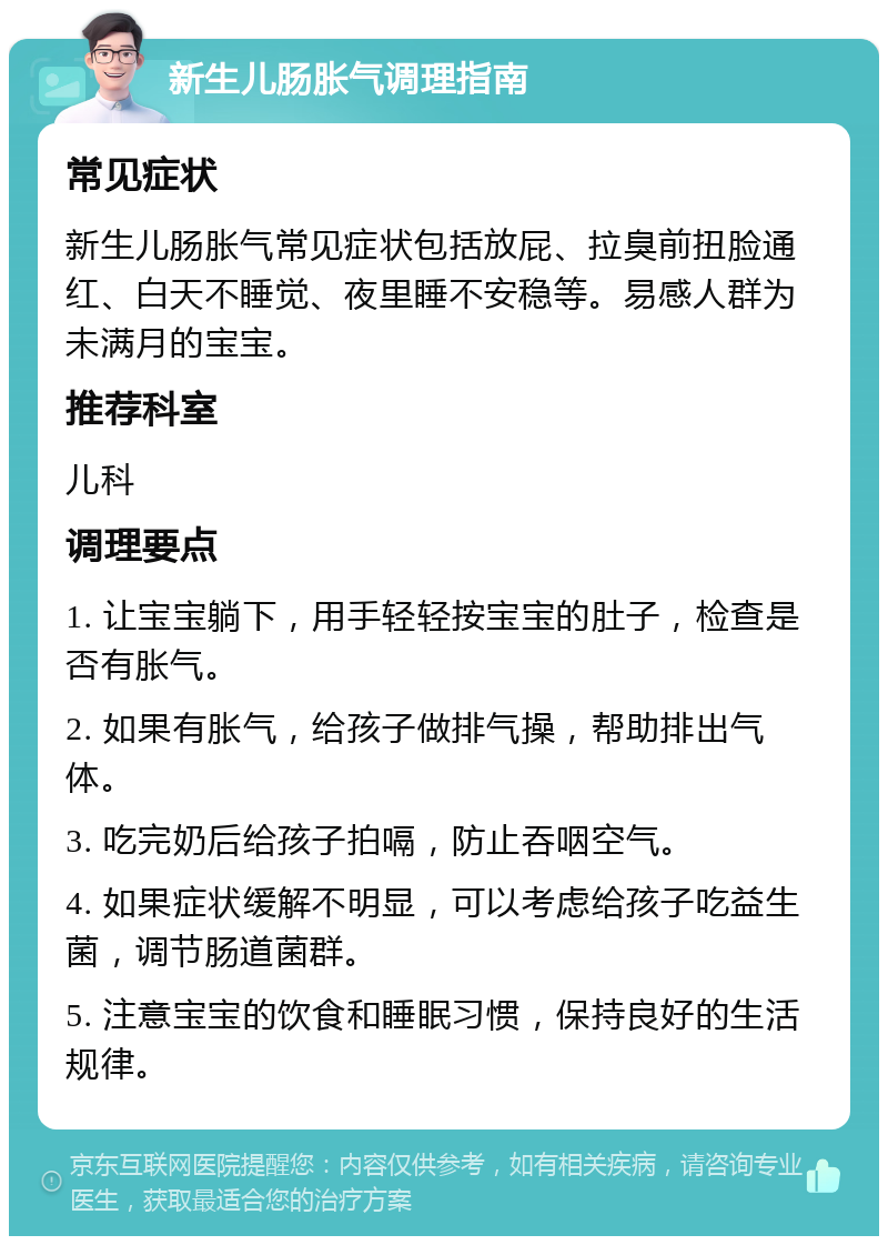 新生儿肠胀气调理指南 常见症状 新生儿肠胀气常见症状包括放屁、拉臭前扭脸通红、白天不睡觉、夜里睡不安稳等。易感人群为未满月的宝宝。 推荐科室 儿科 调理要点 1. 让宝宝躺下，用手轻轻按宝宝的肚子，检查是否有胀气。 2. 如果有胀气，给孩子做排气操，帮助排出气体。 3. 吃完奶后给孩子拍嗝，防止吞咽空气。 4. 如果症状缓解不明显，可以考虑给孩子吃益生菌，调节肠道菌群。 5. 注意宝宝的饮食和睡眠习惯，保持良好的生活规律。