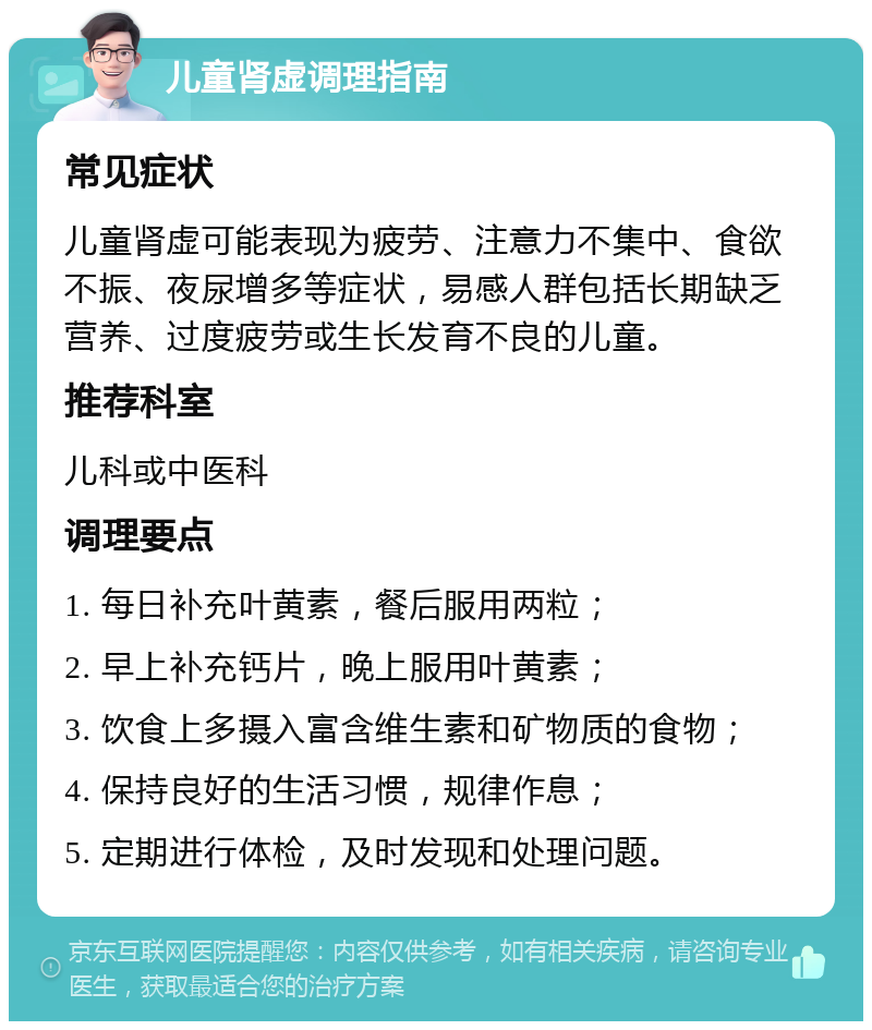 儿童肾虚调理指南 常见症状 儿童肾虚可能表现为疲劳、注意力不集中、食欲不振、夜尿增多等症状，易感人群包括长期缺乏营养、过度疲劳或生长发育不良的儿童。 推荐科室 儿科或中医科 调理要点 1. 每日补充叶黄素，餐后服用两粒； 2. 早上补充钙片，晚上服用叶黄素； 3. 饮食上多摄入富含维生素和矿物质的食物； 4. 保持良好的生活习惯，规律作息； 5. 定期进行体检，及时发现和处理问题。