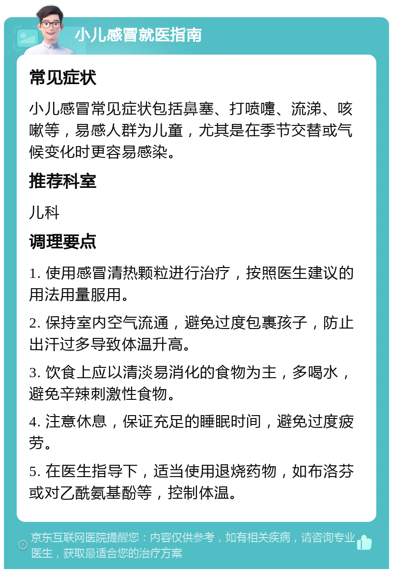 小儿感冒就医指南 常见症状 小儿感冒常见症状包括鼻塞、打喷嚏、流涕、咳嗽等，易感人群为儿童，尤其是在季节交替或气候变化时更容易感染。 推荐科室 儿科 调理要点 1. 使用感冒清热颗粒进行治疗，按照医生建议的用法用量服用。 2. 保持室内空气流通，避免过度包裹孩子，防止出汗过多导致体温升高。 3. 饮食上应以清淡易消化的食物为主，多喝水，避免辛辣刺激性食物。 4. 注意休息，保证充足的睡眠时间，避免过度疲劳。 5. 在医生指导下，适当使用退烧药物，如布洛芬或对乙酰氨基酚等，控制体温。