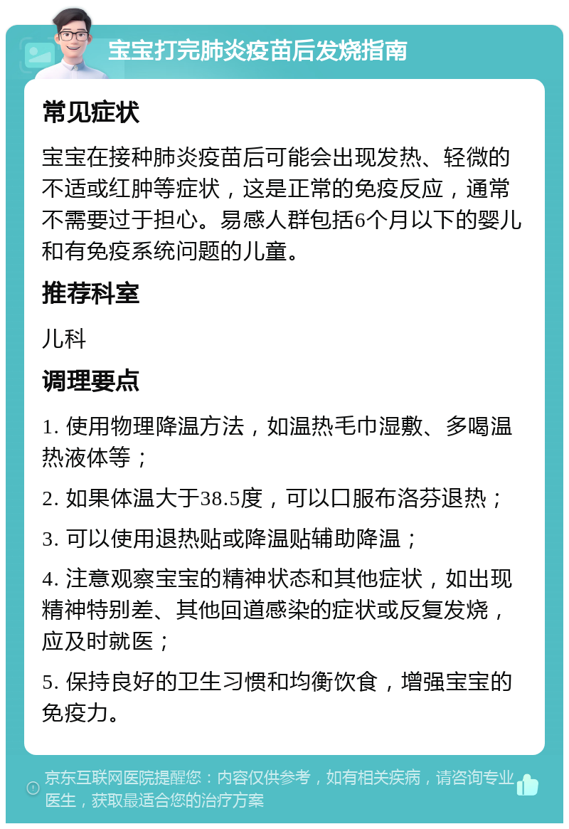 宝宝打完肺炎疫苗后发烧指南 常见症状 宝宝在接种肺炎疫苗后可能会出现发热、轻微的不适或红肿等症状，这是正常的免疫反应，通常不需要过于担心。易感人群包括6个月以下的婴儿和有免疫系统问题的儿童。 推荐科室 儿科 调理要点 1. 使用物理降温方法，如温热毛巾湿敷、多喝温热液体等； 2. 如果体温大于38.5度，可以口服布洛芬退热； 3. 可以使用退热贴或降温贴辅助降温； 4. 注意观察宝宝的精神状态和其他症状，如出现精神特别差、其他回道感染的症状或反复发烧，应及时就医； 5. 保持良好的卫生习惯和均衡饮食，增强宝宝的免疫力。