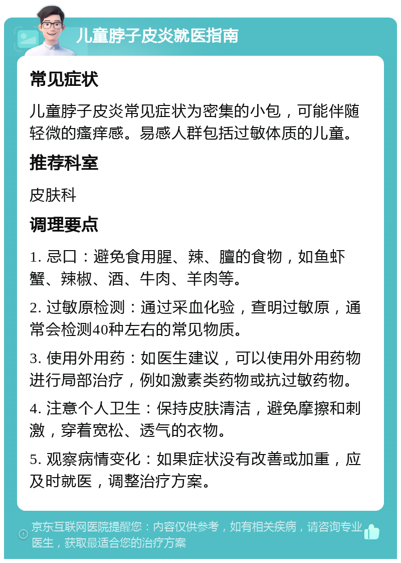 儿童脖子皮炎就医指南 常见症状 儿童脖子皮炎常见症状为密集的小包，可能伴随轻微的瘙痒感。易感人群包括过敏体质的儿童。 推荐科室 皮肤科 调理要点 1. 忌口：避免食用腥、辣、膻的食物，如鱼虾蟹、辣椒、酒、牛肉、羊肉等。 2. 过敏原检测：通过采血化验，查明过敏原，通常会检测40种左右的常见物质。 3. 使用外用药：如医生建议，可以使用外用药物进行局部治疗，例如激素类药物或抗过敏药物。 4. 注意个人卫生：保持皮肤清洁，避免摩擦和刺激，穿着宽松、透气的衣物。 5. 观察病情变化：如果症状没有改善或加重，应及时就医，调整治疗方案。