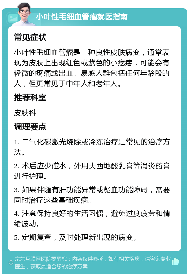 小叶性毛细血管瘤就医指南 常见症状 小叶性毛细血管瘤是一种良性皮肤病变，通常表现为皮肤上出现红色或紫色的小疙瘩，可能会有轻微的疼痛或出血。易感人群包括任何年龄段的人，但更常见于中年人和老年人。 推荐科室 皮肤科 调理要点 1. 二氧化碳激光烧除或冷冻治疗是常见的治疗方法。 2. 术后应少碰水，外用夫西地酸乳膏等消炎药膏进行护理。 3. 如果伴随有肝功能异常或凝血功能障碍，需要同时治疗这些基础疾病。 4. 注意保持良好的生活习惯，避免过度疲劳和情绪波动。 5. 定期复查，及时处理新出现的病变。