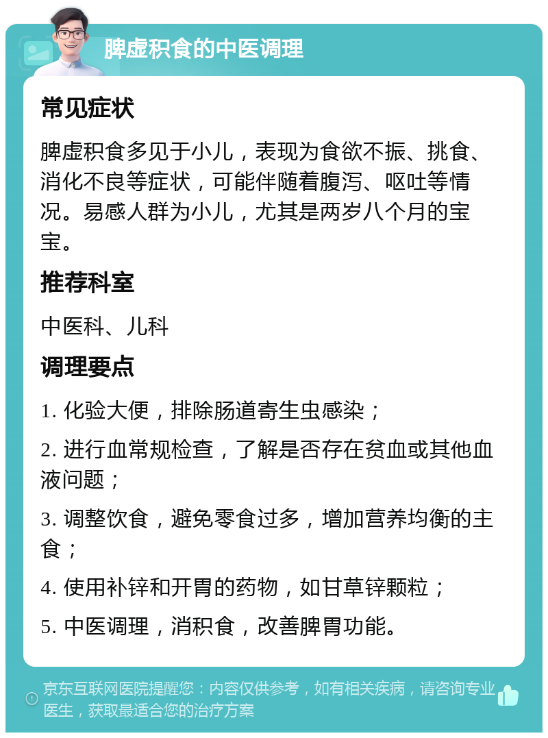 脾虚积食的中医调理 常见症状 脾虚积食多见于小儿，表现为食欲不振、挑食、消化不良等症状，可能伴随着腹泻、呕吐等情况。易感人群为小儿，尤其是两岁八个月的宝宝。 推荐科室 中医科、儿科 调理要点 1. 化验大便，排除肠道寄生虫感染； 2. 进行血常规检查，了解是否存在贫血或其他血液问题； 3. 调整饮食，避免零食过多，增加营养均衡的主食； 4. 使用补锌和开胃的药物，如甘草锌颗粒； 5. 中医调理，消积食，改善脾胃功能。