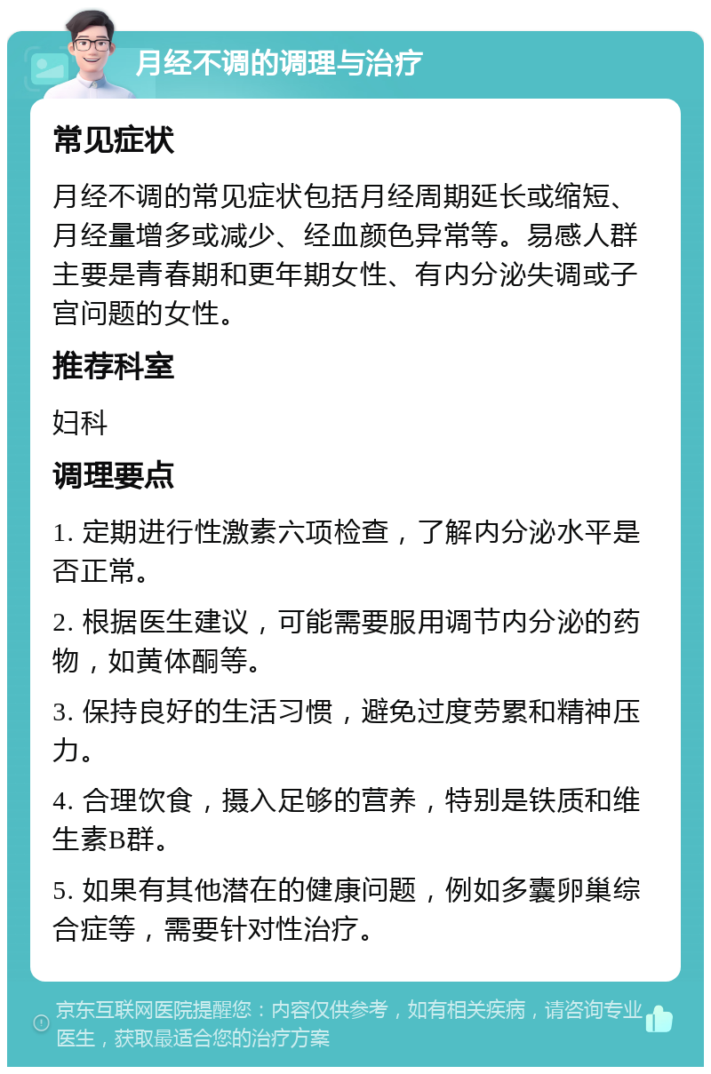 月经不调的调理与治疗 常见症状 月经不调的常见症状包括月经周期延长或缩短、月经量增多或减少、经血颜色异常等。易感人群主要是青春期和更年期女性、有内分泌失调或子宫问题的女性。 推荐科室 妇科 调理要点 1. 定期进行性激素六项检查，了解内分泌水平是否正常。 2. 根据医生建议，可能需要服用调节内分泌的药物，如黄体酮等。 3. 保持良好的生活习惯，避免过度劳累和精神压力。 4. 合理饮食，摄入足够的营养，特别是铁质和维生素B群。 5. 如果有其他潜在的健康问题，例如多囊卵巢综合症等，需要针对性治疗。