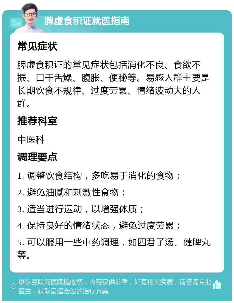 脾虚食积证就医指南 常见症状 脾虚食积证的常见症状包括消化不良、食欲不振、口干舌燥、腹胀、便秘等。易感人群主要是长期饮食不规律、过度劳累、情绪波动大的人群。 推荐科室 中医科 调理要点 1. 调整饮食结构，多吃易于消化的食物； 2. 避免油腻和刺激性食物； 3. 适当进行运动，以增强体质； 4. 保持良好的情绪状态，避免过度劳累； 5. 可以服用一些中药调理，如四君子汤、健脾丸等。