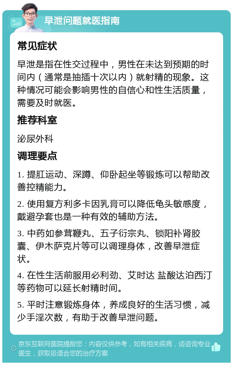 早泄问题就医指南 常见症状 早泄是指在性交过程中，男性在未达到预期的时间内（通常是抽插十次以内）就射精的现象。这种情况可能会影响男性的自信心和性生活质量，需要及时就医。 推荐科室 泌尿外科 调理要点 1. 提肛运动、深蹲、仰卧起坐等锻炼可以帮助改善控精能力。 2. 使用复方利多卡因乳膏可以降低龟头敏感度，戴避孕套也是一种有效的辅助方法。 3. 中药如参茸鞭丸、五子衍宗丸、锁阳补肾胶囊、伊木萨克片等可以调理身体，改善早泄症状。 4. 在性生活前服用必利劲、艾时达 盐酸达泊西汀等药物可以延长射精时间。 5. 平时注意锻炼身体，养成良好的生活习惯，减少手淫次数，有助于改善早泄问题。