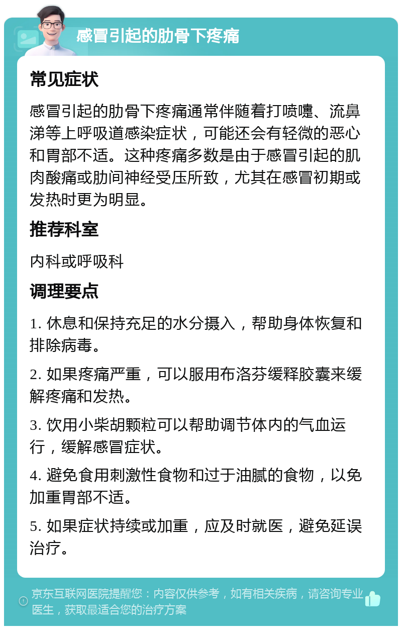 感冒引起的肋骨下疼痛 常见症状 感冒引起的肋骨下疼痛通常伴随着打喷嚏、流鼻涕等上呼吸道感染症状，可能还会有轻微的恶心和胃部不适。这种疼痛多数是由于感冒引起的肌肉酸痛或肋间神经受压所致，尤其在感冒初期或发热时更为明显。 推荐科室 内科或呼吸科 调理要点 1. 休息和保持充足的水分摄入，帮助身体恢复和排除病毒。 2. 如果疼痛严重，可以服用布洛芬缓释胶囊来缓解疼痛和发热。 3. 饮用小柴胡颗粒可以帮助调节体内的气血运行，缓解感冒症状。 4. 避免食用刺激性食物和过于油腻的食物，以免加重胃部不适。 5. 如果症状持续或加重，应及时就医，避免延误治疗。