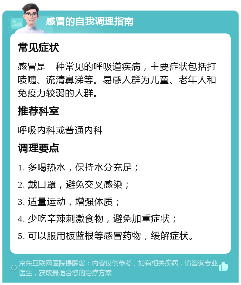 感冒的自我调理指南 常见症状 感冒是一种常见的呼吸道疾病，主要症状包括打喷嚏、流清鼻涕等。易感人群为儿童、老年人和免疫力较弱的人群。 推荐科室 呼吸内科或普通内科 调理要点 1. 多喝热水，保持水分充足； 2. 戴口罩，避免交叉感染； 3. 适量运动，增强体质； 4. 少吃辛辣刺激食物，避免加重症状； 5. 可以服用板蓝根等感冒药物，缓解症状。