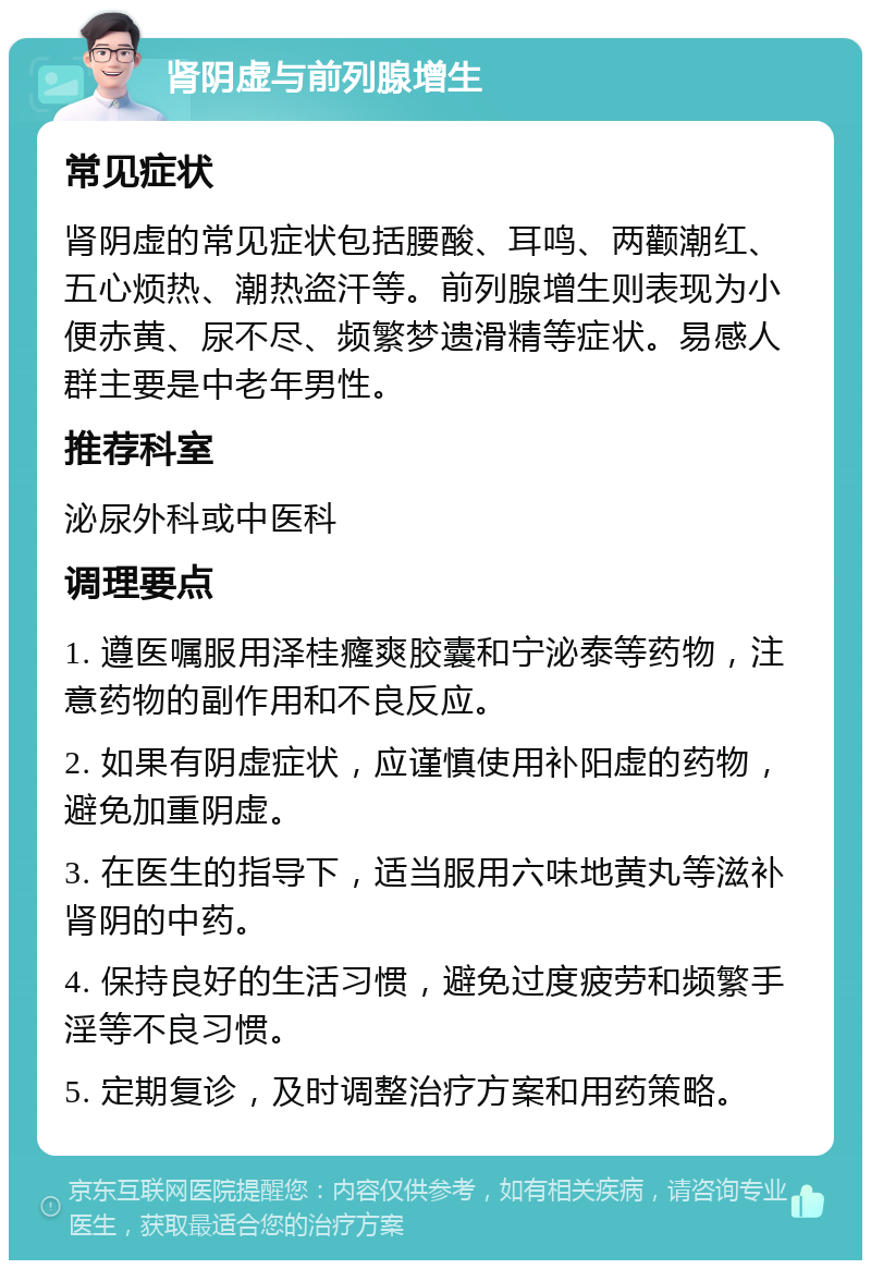 肾阴虚与前列腺增生 常见症状 肾阴虚的常见症状包括腰酸、耳鸣、两颧潮红、五心烦热、潮热盗汗等。前列腺增生则表现为小便赤黄、尿不尽、频繁梦遗滑精等症状。易感人群主要是中老年男性。 推荐科室 泌尿外科或中医科 调理要点 1. 遵医嘱服用泽桂癃爽胶囊和宁泌泰等药物，注意药物的副作用和不良反应。 2. 如果有阴虚症状，应谨慎使用补阳虚的药物，避免加重阴虚。 3. 在医生的指导下，适当服用六味地黄丸等滋补肾阴的中药。 4. 保持良好的生活习惯，避免过度疲劳和频繁手淫等不良习惯。 5. 定期复诊，及时调整治疗方案和用药策略。