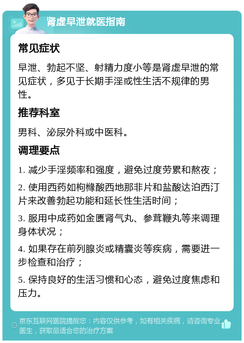 肾虚早泄就医指南 常见症状 早泄、勃起不坚、射精力度小等是肾虚早泄的常见症状，多见于长期手淫或性生活不规律的男性。 推荐科室 男科、泌尿外科或中医科。 调理要点 1. 减少手淫频率和强度，避免过度劳累和熬夜； 2. 使用西药如枸橼酸西地那非片和盐酸达泊西汀片来改善勃起功能和延长性生活时间； 3. 服用中成药如金匮肾气丸、参茸鞭丸等来调理身体状况； 4. 如果存在前列腺炎或精囊炎等疾病，需要进一步检查和治疗； 5. 保持良好的生活习惯和心态，避免过度焦虑和压力。