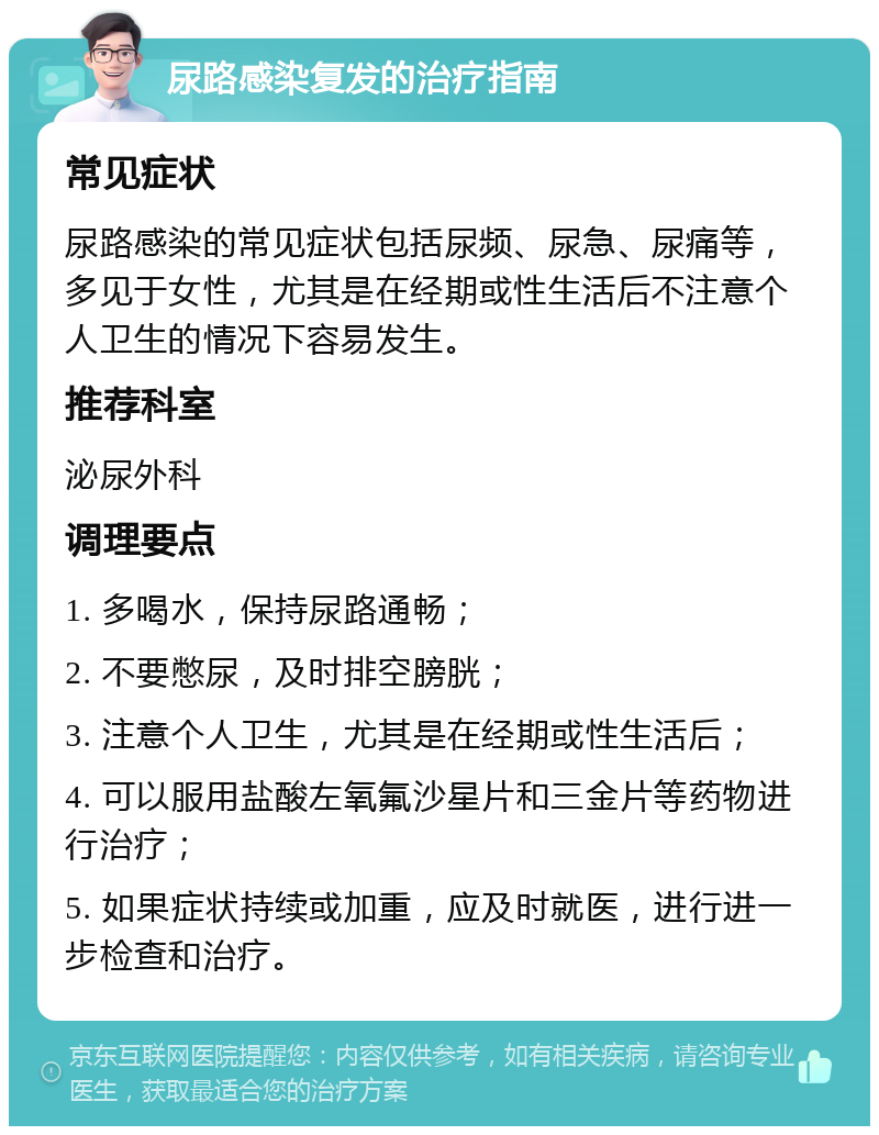 尿路感染复发的治疗指南 常见症状 尿路感染的常见症状包括尿频、尿急、尿痛等，多见于女性，尤其是在经期或性生活后不注意个人卫生的情况下容易发生。 推荐科室 泌尿外科 调理要点 1. 多喝水，保持尿路通畅； 2. 不要憋尿，及时排空膀胱； 3. 注意个人卫生，尤其是在经期或性生活后； 4. 可以服用盐酸左氧氟沙星片和三金片等药物进行治疗； 5. 如果症状持续或加重，应及时就医，进行进一步检查和治疗。