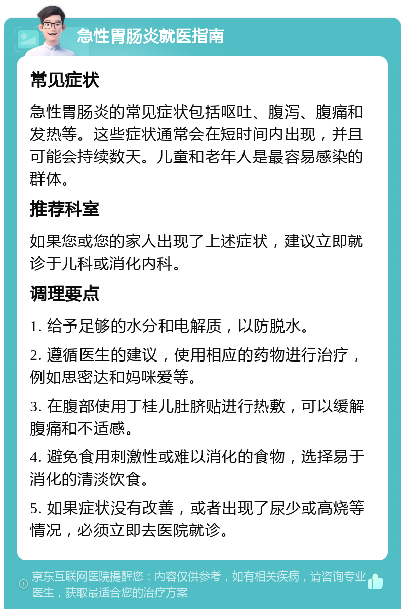 急性胃肠炎就医指南 常见症状 急性胃肠炎的常见症状包括呕吐、腹泻、腹痛和发热等。这些症状通常会在短时间内出现，并且可能会持续数天。儿童和老年人是最容易感染的群体。 推荐科室 如果您或您的家人出现了上述症状，建议立即就诊于儿科或消化内科。 调理要点 1. 给予足够的水分和电解质，以防脱水。 2. 遵循医生的建议，使用相应的药物进行治疗，例如思密达和妈咪爱等。 3. 在腹部使用丁桂儿肚脐贴进行热敷，可以缓解腹痛和不适感。 4. 避免食用刺激性或难以消化的食物，选择易于消化的清淡饮食。 5. 如果症状没有改善，或者出现了尿少或高烧等情况，必须立即去医院就诊。