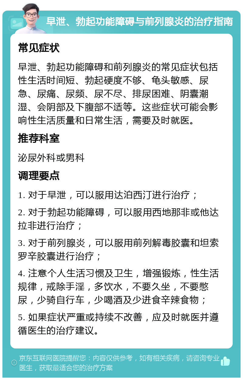 早泄、勃起功能障碍与前列腺炎的治疗指南 常见症状 早泄、勃起功能障碍和前列腺炎的常见症状包括性生活时间短、勃起硬度不够、龟头敏感、尿急、尿痛、尿频、尿不尽、排尿困难、阴囊潮湿、会阴部及下腹部不适等。这些症状可能会影响性生活质量和日常生活，需要及时就医。 推荐科室 泌尿外科或男科 调理要点 1. 对于早泄，可以服用达泊西汀进行治疗； 2. 对于勃起功能障碍，可以服用西地那非或他达拉非进行治疗； 3. 对于前列腺炎，可以服用前列解毒胶囊和坦索罗辛胶囊进行治疗； 4. 注意个人生活习惯及卫生，增强锻炼，性生活规律，戒除手淫，多饮水，不要久坐，不要憋尿，少骑自行车，少喝酒及少进食辛辣食物； 5. 如果症状严重或持续不改善，应及时就医并遵循医生的治疗建议。