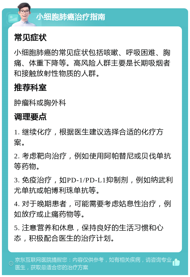 小细胞肺癌治疗指南 常见症状 小细胞肺癌的常见症状包括咳嗽、呼吸困难、胸痛、体重下降等。高风险人群主要是长期吸烟者和接触放射性物质的人群。 推荐科室 肿瘤科或胸外科 调理要点 1. 继续化疗，根据医生建议选择合适的化疗方案。 2. 考虑靶向治疗，例如使用阿帕替尼或贝伐单抗等药物。 3. 免疫治疗，如PD-1/PD-L1抑制剂，例如纳武利尤单抗或帕博利珠单抗等。 4. 对于晚期患者，可能需要考虑姑息性治疗，例如放疗或止痛药物等。 5. 注意营养和休息，保持良好的生活习惯和心态，积极配合医生的治疗计划。