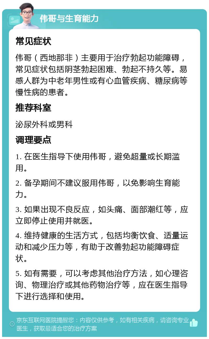 伟哥与生育能力 常见症状 伟哥（西地那非）主要用于治疗勃起功能障碍，常见症状包括阴茎勃起困难、勃起不持久等。易感人群为中老年男性或有心血管疾病、糖尿病等慢性病的患者。 推荐科室 泌尿外科或男科 调理要点 1. 在医生指导下使用伟哥，避免超量或长期滥用。 2. 备孕期间不建议服用伟哥，以免影响生育能力。 3. 如果出现不良反应，如头痛、面部潮红等，应立即停止使用并就医。 4. 维持健康的生活方式，包括均衡饮食、适量运动和减少压力等，有助于改善勃起功能障碍症状。 5. 如有需要，可以考虑其他治疗方法，如心理咨询、物理治疗或其他药物治疗等，应在医生指导下进行选择和使用。