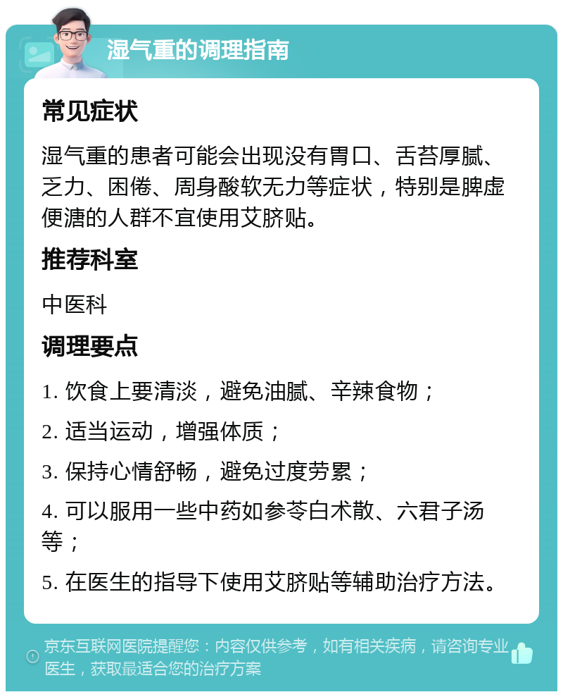 湿气重的调理指南 常见症状 湿气重的患者可能会出现没有胃口、舌苔厚腻、乏力、困倦、周身酸软无力等症状，特别是脾虚便溏的人群不宜使用艾脐贴。 推荐科室 中医科 调理要点 1. 饮食上要清淡，避免油腻、辛辣食物； 2. 适当运动，增强体质； 3. 保持心情舒畅，避免过度劳累； 4. 可以服用一些中药如参苓白术散、六君子汤等； 5. 在医生的指导下使用艾脐贴等辅助治疗方法。