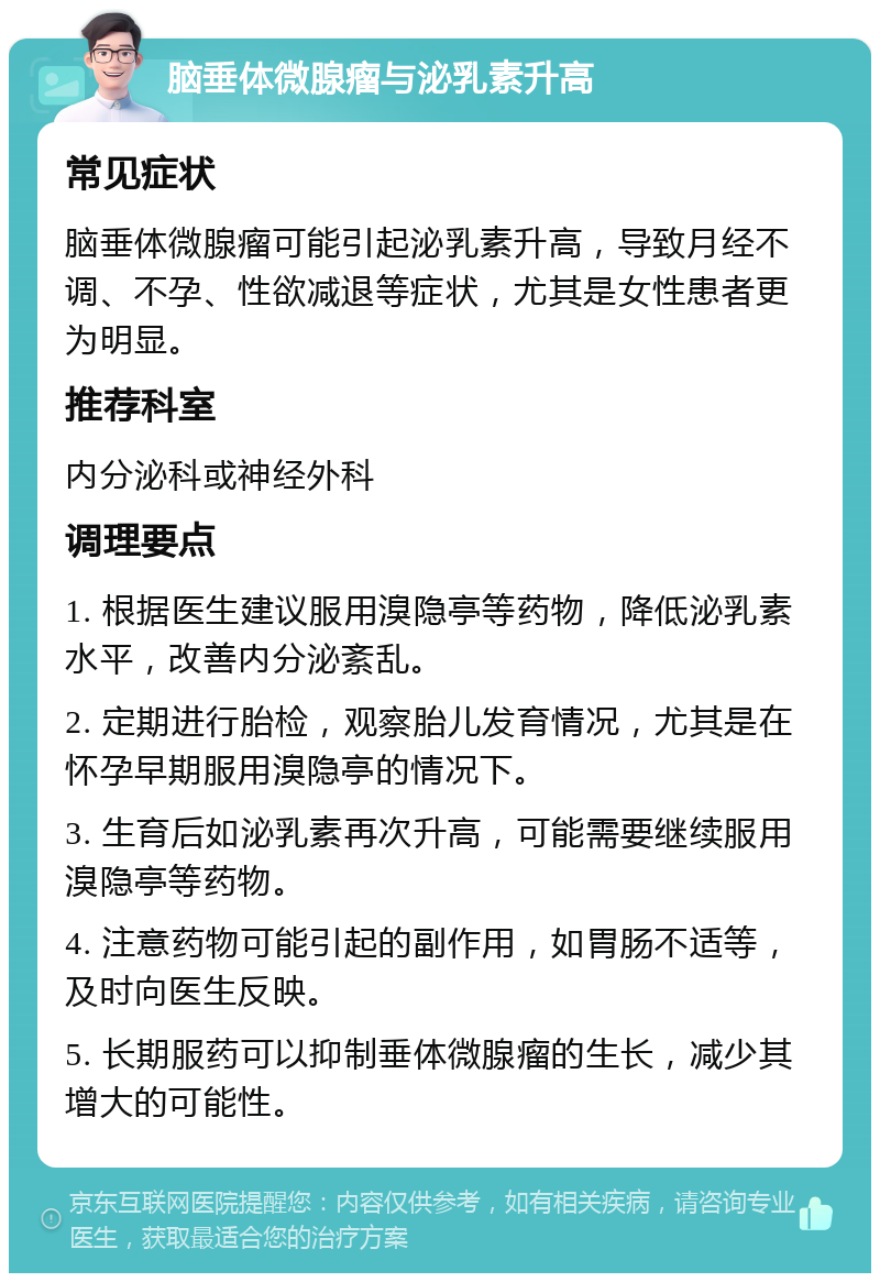 脑垂体微腺瘤与泌乳素升高 常见症状 脑垂体微腺瘤可能引起泌乳素升高，导致月经不调、不孕、性欲减退等症状，尤其是女性患者更为明显。 推荐科室 内分泌科或神经外科 调理要点 1. 根据医生建议服用溴隐亭等药物，降低泌乳素水平，改善内分泌紊乱。 2. 定期进行胎检，观察胎儿发育情况，尤其是在怀孕早期服用溴隐亭的情况下。 3. 生育后如泌乳素再次升高，可能需要继续服用溴隐亭等药物。 4. 注意药物可能引起的副作用，如胃肠不适等，及时向医生反映。 5. 长期服药可以抑制垂体微腺瘤的生长，减少其增大的可能性。