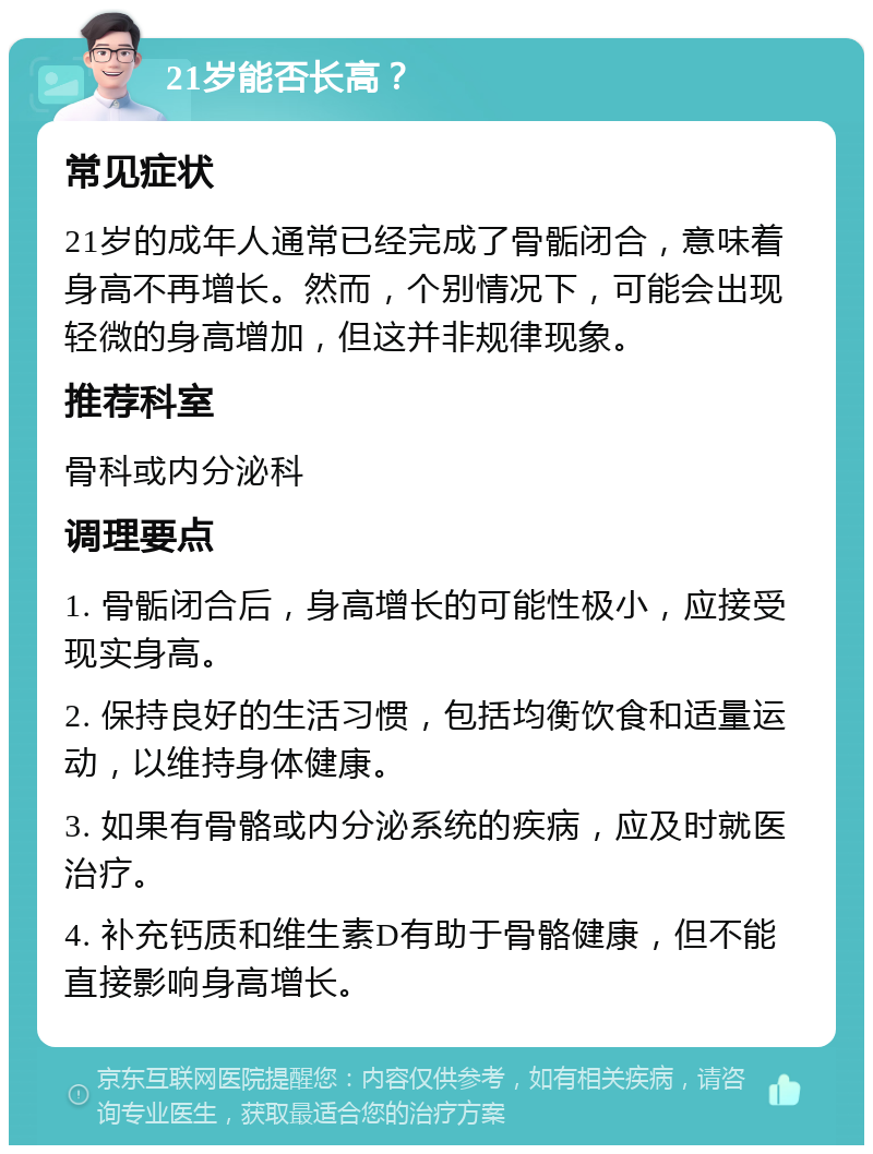 21岁能否长高？ 常见症状 21岁的成年人通常已经完成了骨骺闭合，意味着身高不再增长。然而，个别情况下，可能会出现轻微的身高增加，但这并非规律现象。 推荐科室 骨科或内分泌科 调理要点 1. 骨骺闭合后，身高增长的可能性极小，应接受现实身高。 2. 保持良好的生活习惯，包括均衡饮食和适量运动，以维持身体健康。 3. 如果有骨骼或内分泌系统的疾病，应及时就医治疗。 4. 补充钙质和维生素D有助于骨骼健康，但不能直接影响身高增长。