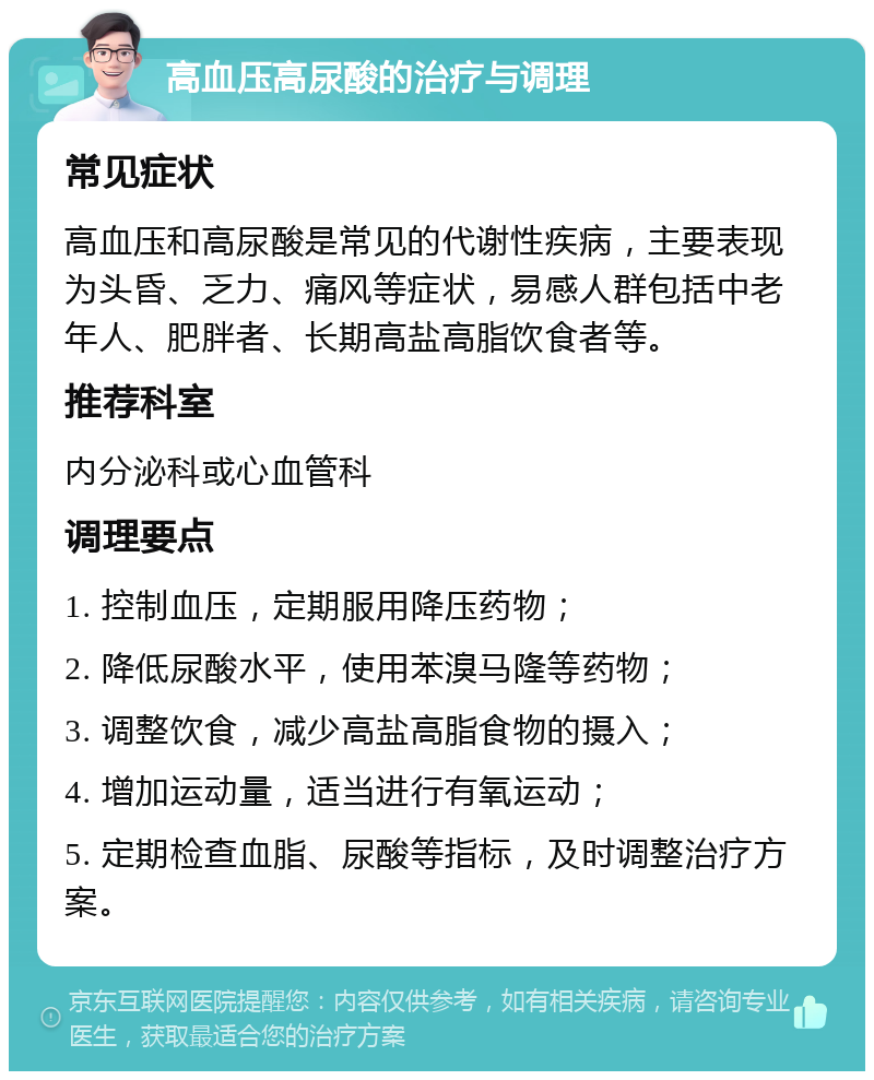 高血压高尿酸的治疗与调理 常见症状 高血压和高尿酸是常见的代谢性疾病，主要表现为头昏、乏力、痛风等症状，易感人群包括中老年人、肥胖者、长期高盐高脂饮食者等。 推荐科室 内分泌科或心血管科 调理要点 1. 控制血压，定期服用降压药物； 2. 降低尿酸水平，使用苯溴马隆等药物； 3. 调整饮食，减少高盐高脂食物的摄入； 4. 增加运动量，适当进行有氧运动； 5. 定期检查血脂、尿酸等指标，及时调整治疗方案。