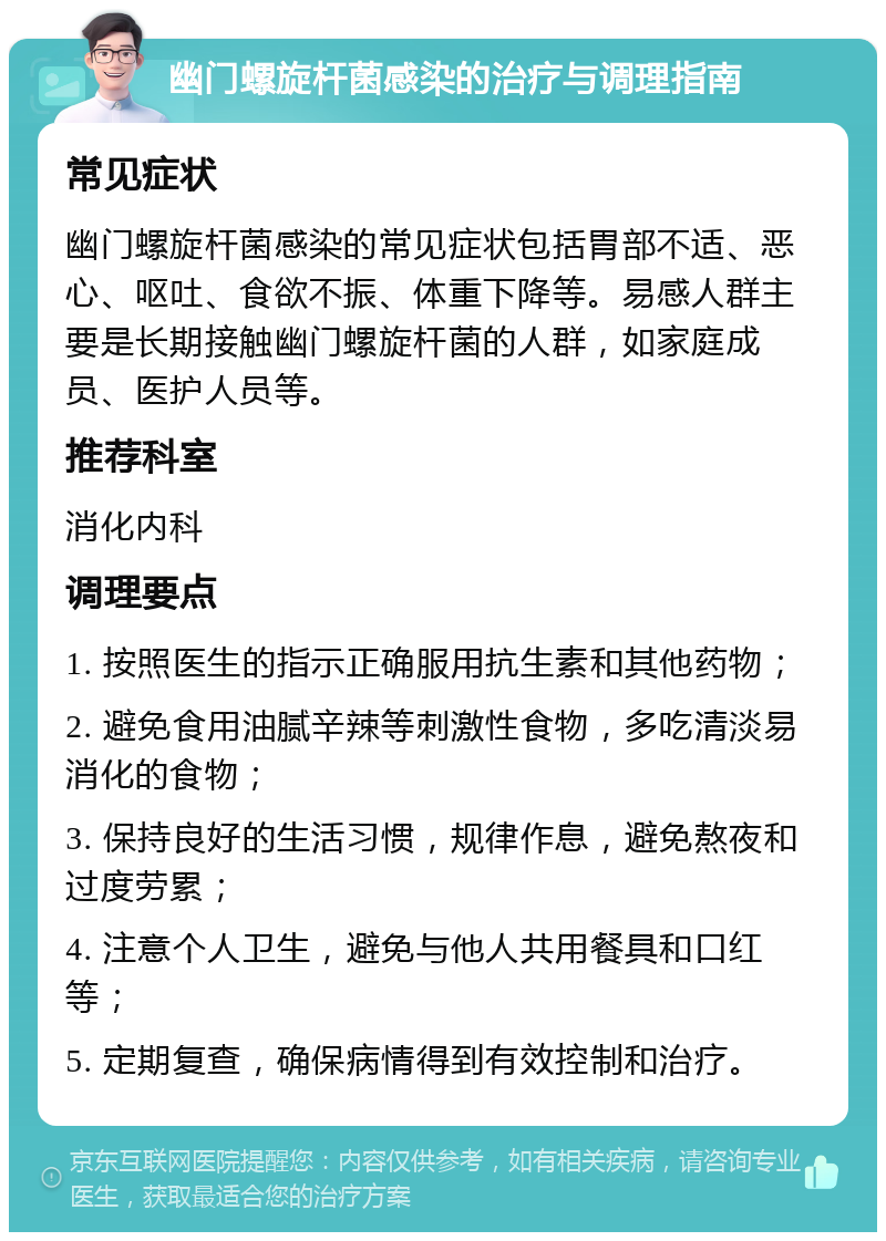 幽门螺旋杆菌感染的治疗与调理指南 常见症状 幽门螺旋杆菌感染的常见症状包括胃部不适、恶心、呕吐、食欲不振、体重下降等。易感人群主要是长期接触幽门螺旋杆菌的人群，如家庭成员、医护人员等。 推荐科室 消化内科 调理要点 1. 按照医生的指示正确服用抗生素和其他药物； 2. 避免食用油腻辛辣等刺激性食物，多吃清淡易消化的食物； 3. 保持良好的生活习惯，规律作息，避免熬夜和过度劳累； 4. 注意个人卫生，避免与他人共用餐具和口红等； 5. 定期复查，确保病情得到有效控制和治疗。