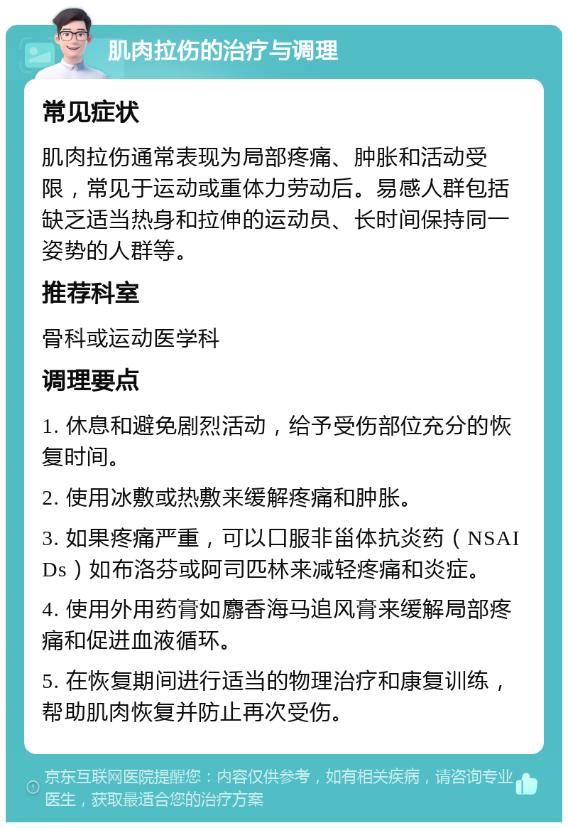 肌肉拉伤的治疗与调理 常见症状 肌肉拉伤通常表现为局部疼痛、肿胀和活动受限，常见于运动或重体力劳动后。易感人群包括缺乏适当热身和拉伸的运动员、长时间保持同一姿势的人群等。 推荐科室 骨科或运动医学科 调理要点 1. 休息和避免剧烈活动，给予受伤部位充分的恢复时间。 2. 使用冰敷或热敷来缓解疼痛和肿胀。 3. 如果疼痛严重，可以口服非甾体抗炎药（NSAIDs）如布洛芬或阿司匹林来减轻疼痛和炎症。 4. 使用外用药膏如麝香海马追风膏来缓解局部疼痛和促进血液循环。 5. 在恢复期间进行适当的物理治疗和康复训练，帮助肌肉恢复并防止再次受伤。