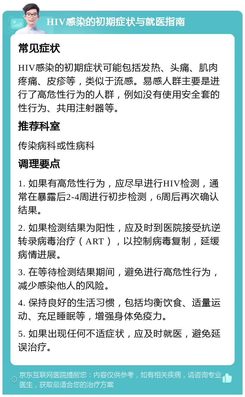 HIV感染的初期症状与就医指南 常见症状 HIV感染的初期症状可能包括发热、头痛、肌肉疼痛、皮疹等，类似于流感。易感人群主要是进行了高危性行为的人群，例如没有使用安全套的性行为、共用注射器等。 推荐科室 传染病科或性病科 调理要点 1. 如果有高危性行为，应尽早进行HIV检测，通常在暴露后2-4周进行初步检测，6周后再次确认结果。 2. 如果检测结果为阳性，应及时到医院接受抗逆转录病毒治疗（ART），以控制病毒复制，延缓病情进展。 3. 在等待检测结果期间，避免进行高危性行为，减少感染他人的风险。 4. 保持良好的生活习惯，包括均衡饮食、适量运动、充足睡眠等，增强身体免疫力。 5. 如果出现任何不适症状，应及时就医，避免延误治疗。