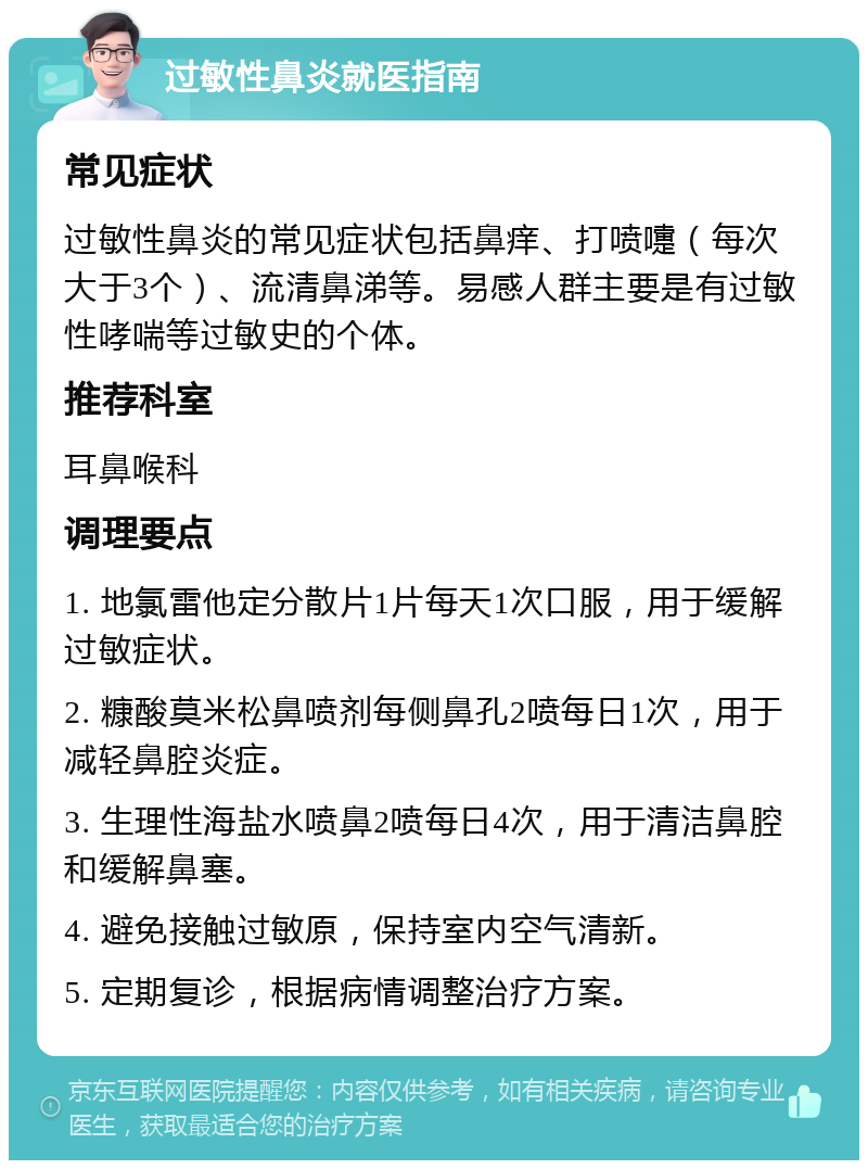 过敏性鼻炎就医指南 常见症状 过敏性鼻炎的常见症状包括鼻痒、打喷嚏（每次大于3个）、流清鼻涕等。易感人群主要是有过敏性哮喘等过敏史的个体。 推荐科室 耳鼻喉科 调理要点 1. 地氯雷他定分散片1片每天1次口服，用于缓解过敏症状。 2. 糠酸莫米松鼻喷剂每侧鼻孔2喷每日1次，用于减轻鼻腔炎症。 3. 生理性海盐水喷鼻2喷每日4次，用于清洁鼻腔和缓解鼻塞。 4. 避免接触过敏原，保持室内空气清新。 5. 定期复诊，根据病情调整治疗方案。