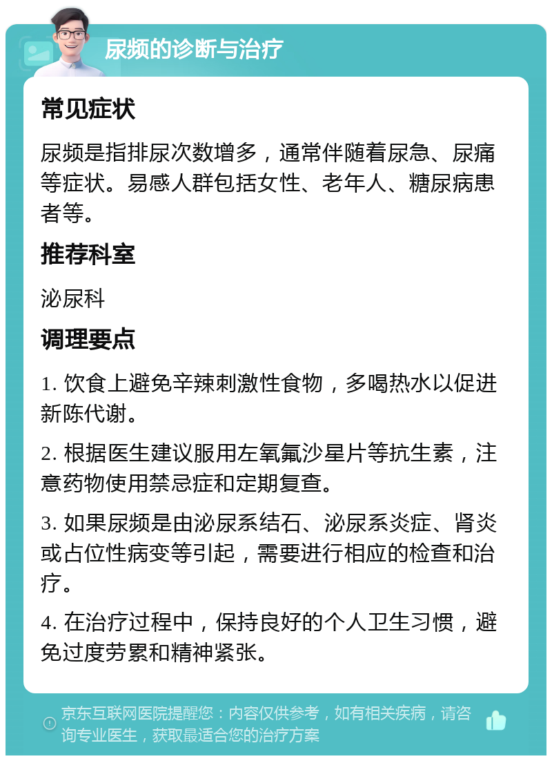 尿频的诊断与治疗 常见症状 尿频是指排尿次数增多，通常伴随着尿急、尿痛等症状。易感人群包括女性、老年人、糖尿病患者等。 推荐科室 泌尿科 调理要点 1. 饮食上避免辛辣刺激性食物，多喝热水以促进新陈代谢。 2. 根据医生建议服用左氧氟沙星片等抗生素，注意药物使用禁忌症和定期复查。 3. 如果尿频是由泌尿系结石、泌尿系炎症、肾炎或占位性病变等引起，需要进行相应的检查和治疗。 4. 在治疗过程中，保持良好的个人卫生习惯，避免过度劳累和精神紧张。