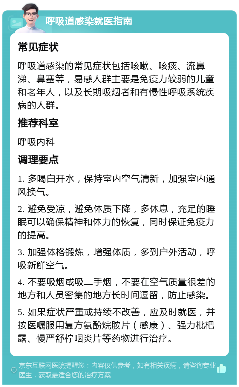 呼吸道感染就医指南 常见症状 呼吸道感染的常见症状包括咳嗽、咳痰、流鼻涕、鼻塞等，易感人群主要是免疫力较弱的儿童和老年人，以及长期吸烟者和有慢性呼吸系统疾病的人群。 推荐科室 呼吸内科 调理要点 1. 多喝白开水，保持室内空气清新，加强室内通风换气。 2. 避免受凉，避免体质下降，多休息，充足的睡眠可以确保精神和体力的恢复，同时保证免疫力的提高。 3. 加强体格锻炼，增强体质，多到户外活动，呼吸新鲜空气。 4. 不要吸烟或吸二手烟，不要在空气质量很差的地方和人员密集的地方长时间逗留，防止感染。 5. 如果症状严重或持续不改善，应及时就医，并按医嘱服用复方氨酚烷胺片（感康）、强力枇杷露、慢严舒柠咽炎片等药物进行治疗。