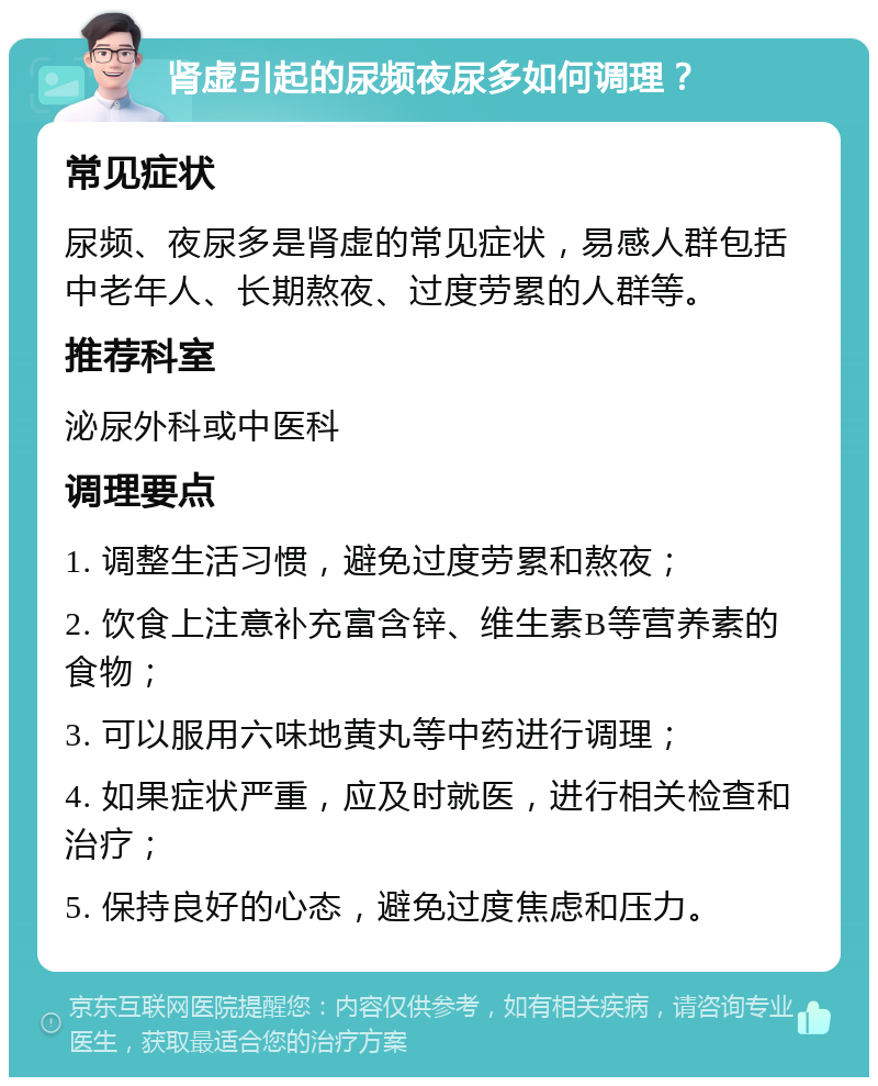 肾虚引起的尿频夜尿多如何调理？ 常见症状 尿频、夜尿多是肾虚的常见症状，易感人群包括中老年人、长期熬夜、过度劳累的人群等。 推荐科室 泌尿外科或中医科 调理要点 1. 调整生活习惯，避免过度劳累和熬夜； 2. 饮食上注意补充富含锌、维生素B等营养素的食物； 3. 可以服用六味地黄丸等中药进行调理； 4. 如果症状严重，应及时就医，进行相关检查和治疗； 5. 保持良好的心态，避免过度焦虑和压力。