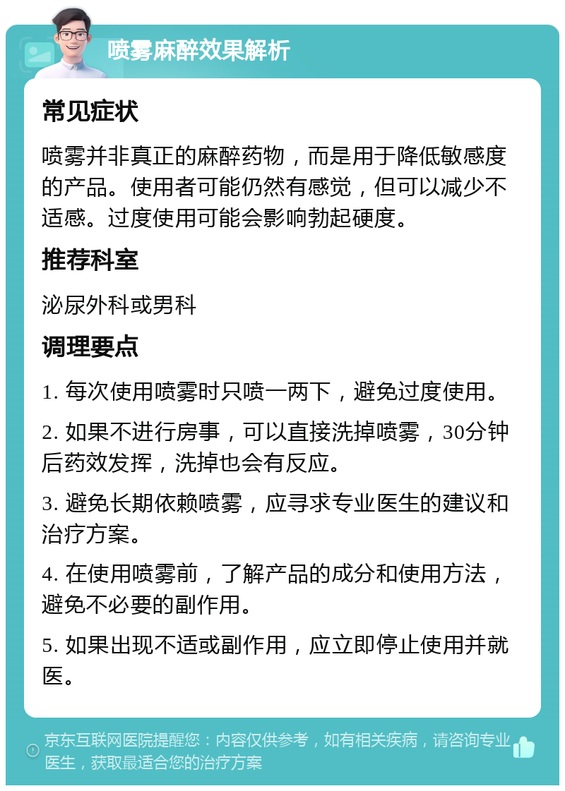 喷雾麻醉效果解析 常见症状 喷雾并非真正的麻醉药物，而是用于降低敏感度的产品。使用者可能仍然有感觉，但可以减少不适感。过度使用可能会影响勃起硬度。 推荐科室 泌尿外科或男科 调理要点 1. 每次使用喷雾时只喷一两下，避免过度使用。 2. 如果不进行房事，可以直接洗掉喷雾，30分钟后药效发挥，洗掉也会有反应。 3. 避免长期依赖喷雾，应寻求专业医生的建议和治疗方案。 4. 在使用喷雾前，了解产品的成分和使用方法，避免不必要的副作用。 5. 如果出现不适或副作用，应立即停止使用并就医。