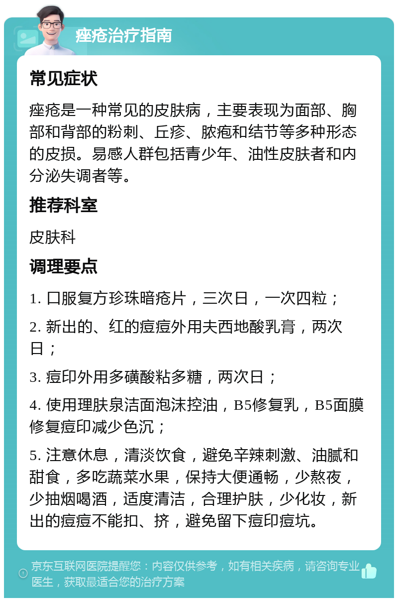 痤疮治疗指南 常见症状 痤疮是一种常见的皮肤病，主要表现为面部、胸部和背部的粉刺、丘疹、脓疱和结节等多种形态的皮损。易感人群包括青少年、油性皮肤者和内分泌失调者等。 推荐科室 皮肤科 调理要点 1. 口服复方珍珠暗疮片，三次日，一次四粒； 2. 新出的、红的痘痘外用夫西地酸乳膏，两次日； 3. 痘印外用多磺酸粘多糖，两次日； 4. 使用理肤泉洁面泡沫控油，B5修复乳，B5面膜修复痘印减少色沉； 5. 注意休息，清淡饮食，避免辛辣刺激、油腻和甜食，多吃蔬菜水果，保持大便通畅，少熬夜，少抽烟喝酒，适度清洁，合理护肤，少化妆，新出的痘痘不能扣、挤，避免留下痘印痘坑。