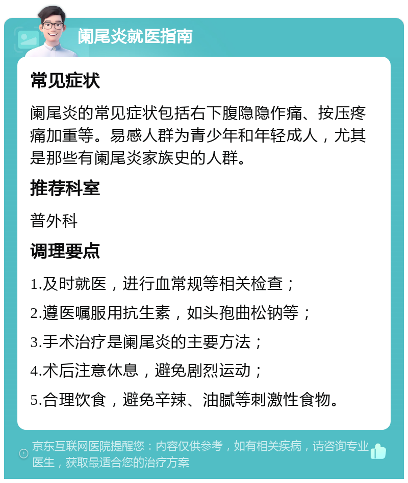 阑尾炎就医指南 常见症状 阑尾炎的常见症状包括右下腹隐隐作痛、按压疼痛加重等。易感人群为青少年和年轻成人，尤其是那些有阑尾炎家族史的人群。 推荐科室 普外科 调理要点 1.及时就医，进行血常规等相关检查； 2.遵医嘱服用抗生素，如头孢曲松钠等； 3.手术治疗是阑尾炎的主要方法； 4.术后注意休息，避免剧烈运动； 5.合理饮食，避免辛辣、油腻等刺激性食物。