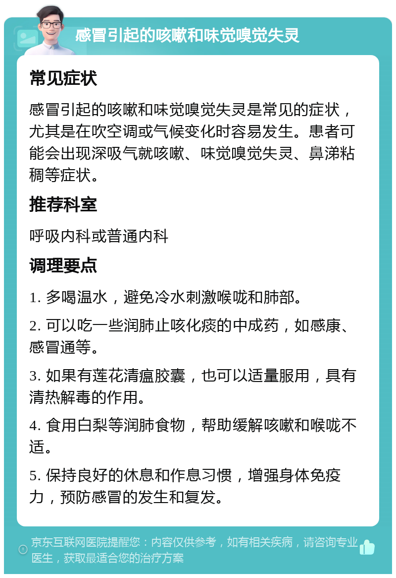 感冒引起的咳嗽和味觉嗅觉失灵 常见症状 感冒引起的咳嗽和味觉嗅觉失灵是常见的症状，尤其是在吹空调或气候变化时容易发生。患者可能会出现深吸气就咳嗽、味觉嗅觉失灵、鼻涕粘稠等症状。 推荐科室 呼吸内科或普通内科 调理要点 1. 多喝温水，避免冷水刺激喉咙和肺部。 2. 可以吃一些润肺止咳化痰的中成药，如感康、感冒通等。 3. 如果有莲花清瘟胶囊，也可以适量服用，具有清热解毒的作用。 4. 食用白梨等润肺食物，帮助缓解咳嗽和喉咙不适。 5. 保持良好的休息和作息习惯，增强身体免疫力，预防感冒的发生和复发。