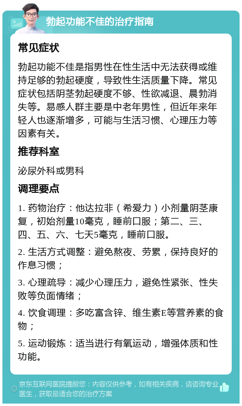 勃起功能不佳的治疗指南 常见症状 勃起功能不佳是指男性在性生活中无法获得或维持足够的勃起硬度，导致性生活质量下降。常见症状包括阴茎勃起硬度不够、性欲减退、晨勃消失等。易感人群主要是中老年男性，但近年来年轻人也逐渐增多，可能与生活习惯、心理压力等因素有关。 推荐科室 泌尿外科或男科 调理要点 1. 药物治疗：他达拉非（希爱力）小剂量阴茎康复，初始剂量10毫克，睡前口服；第二、三、四、五、六、七天5毫克，睡前口服。 2. 生活方式调整：避免熬夜、劳累，保持良好的作息习惯； 3. 心理疏导：减少心理压力，避免性紧张、性失败等负面情绪； 4. 饮食调理：多吃富含锌、维生素E等营养素的食物； 5. 运动锻炼：适当进行有氧运动，增强体质和性功能。