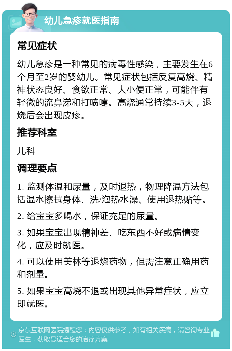 幼儿急疹就医指南 常见症状 幼儿急疹是一种常见的病毒性感染，主要发生在6个月至2岁的婴幼儿。常见症状包括反复高烧、精神状态良好、食欲正常、大小便正常，可能伴有轻微的流鼻涕和打喷嚏。高烧通常持续3-5天，退烧后会出现皮疹。 推荐科室 儿科 调理要点 1. 监测体温和尿量，及时退热，物理降温方法包括温水擦拭身体、洗/泡热水澡、使用退热贴等。 2. 给宝宝多喝水，保证充足的尿量。 3. 如果宝宝出现精神差、吃东西不好或病情变化，应及时就医。 4. 可以使用美林等退烧药物，但需注意正确用药和剂量。 5. 如果宝宝高烧不退或出现其他异常症状，应立即就医。