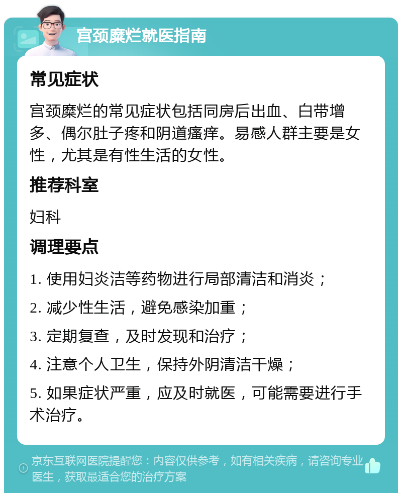 宫颈糜烂就医指南 常见症状 宫颈糜烂的常见症状包括同房后出血、白带增多、偶尔肚子疼和阴道瘙痒。易感人群主要是女性，尤其是有性生活的女性。 推荐科室 妇科 调理要点 1. 使用妇炎洁等药物进行局部清洁和消炎； 2. 减少性生活，避免感染加重； 3. 定期复查，及时发现和治疗； 4. 注意个人卫生，保持外阴清洁干燥； 5. 如果症状严重，应及时就医，可能需要进行手术治疗。