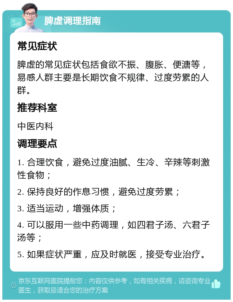 脾虚调理指南 常见症状 脾虚的常见症状包括食欲不振、腹胀、便溏等，易感人群主要是长期饮食不规律、过度劳累的人群。 推荐科室 中医内科 调理要点 1. 合理饮食，避免过度油腻、生冷、辛辣等刺激性食物； 2. 保持良好的作息习惯，避免过度劳累； 3. 适当运动，增强体质； 4. 可以服用一些中药调理，如四君子汤、六君子汤等； 5. 如果症状严重，应及时就医，接受专业治疗。