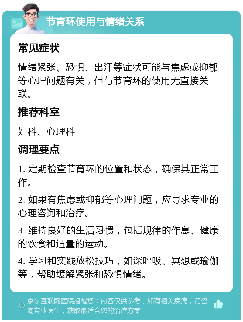 节育环使用与情绪关系 常见症状 情绪紧张、恐惧、出汗等症状可能与焦虑或抑郁等心理问题有关，但与节育环的使用无直接关联。 推荐科室 妇科、心理科 调理要点 1. 定期检查节育环的位置和状态，确保其正常工作。 2. 如果有焦虑或抑郁等心理问题，应寻求专业的心理咨询和治疗。 3. 维持良好的生活习惯，包括规律的作息、健康的饮食和适量的运动。 4. 学习和实践放松技巧，如深呼吸、冥想或瑜伽等，帮助缓解紧张和恐惧情绪。